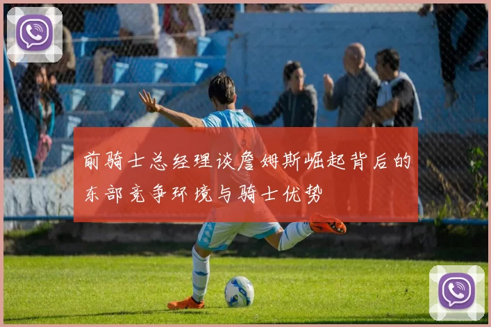 前骑士总经理谈詹姆斯崛起背后的东部竞争环境与骑士优势