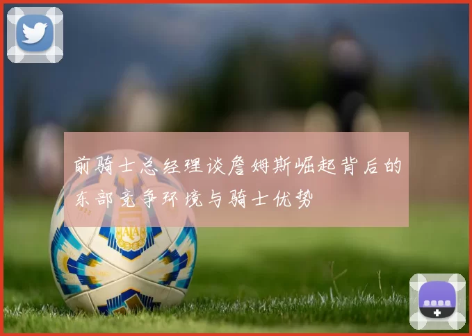 前骑士总经理谈詹姆斯崛起背后的东部竞争环境与骑士优势