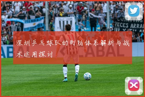 深圳乒乓球队的盯防体系解析与战术运用探讨