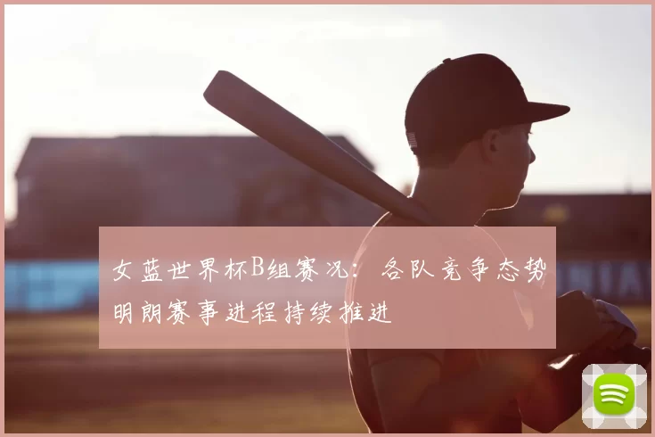 女蓝世界杯B组赛况:各队竞争态势明朗赛事进程持续推进
