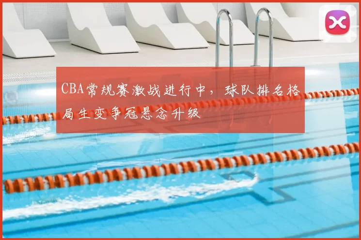 CBA常规赛激战进行中,球队排名格局生变争冠悬念升级