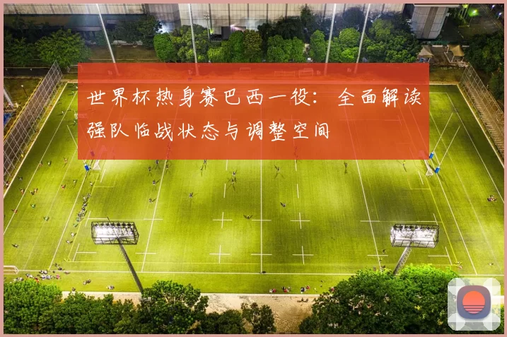 世界杯热身赛巴西一役:全面解读强队临战状态与调整空间