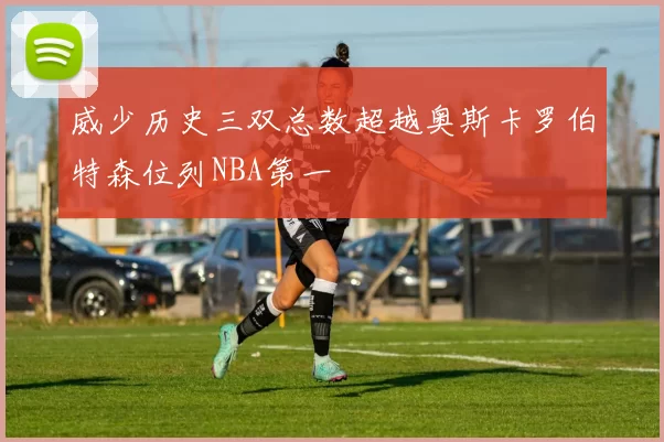 威少历史三双总数超越奥斯卡罗伯特森位列NBA第一