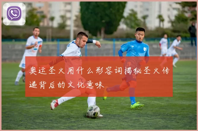 奥运圣火用什么形容词揭秘圣火传递背后的文化意味