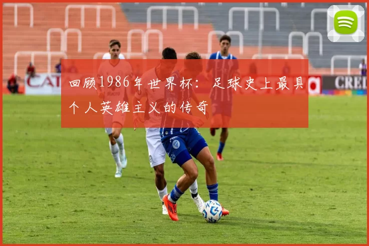回顾1986年世界杯:足球史上最具个人英雄主义的传奇
