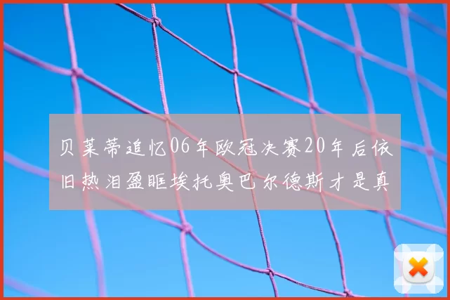 贝莱蒂追忆06年欧冠决赛20年后依旧热泪盈眶埃托奥巴尔德斯才是真正的英雄