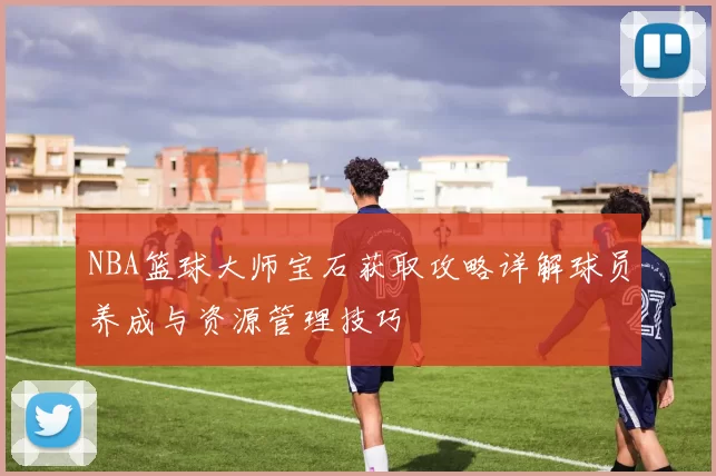 NBA篮球大师宝石获取攻略详解球员养成与资源管理技巧